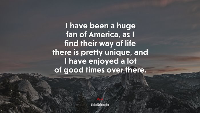 I have been a huge fan of America, as I find their way of life there is pretty unique, and I have enjoyed a lot of good times over there. | Michael Schumacher quote