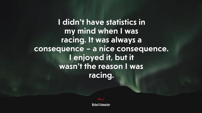 I didn’t have statistics in my mind when I was racing. It was always a consequence – a nice consequence. I enjoyed it, but it wasn’t the reason I was racing. | Michael Schumacher quote