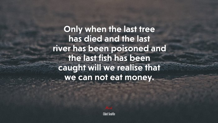 Only when the last tree has died and the last river has been poisoned and the last fish has been caught will we realise that we can not eat money. | Chief Seattle quote