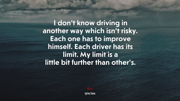 I don’t know driving in another way which isn’t risky. Each one has to improve himself. Each driver has its limit. My limit is a little bit further than other’s. | Ayrton Senna quote