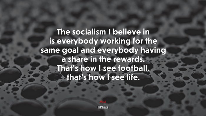 The socialism I believe in is everybody working for the same goal and everybody having a share in the rewards. That’s how I see football, that’s how I see life. | Bill Shankly quote