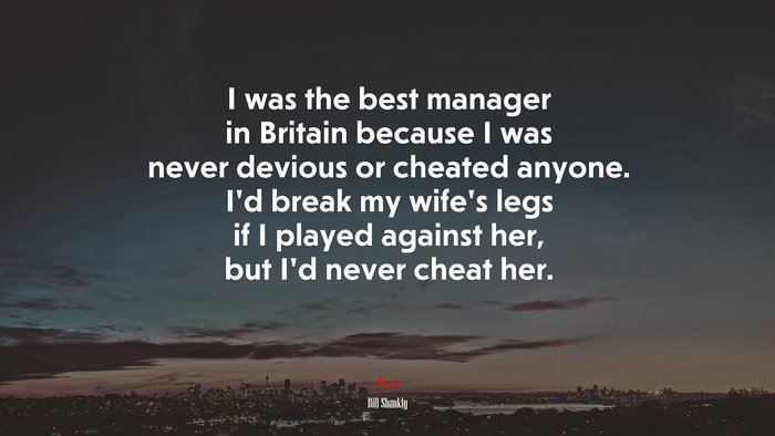 I was the best manager in Britain because I was never devious or cheated anyone. I’d break my wife’s legs if I played against her, but I’d never cheat her. | Bill Shankly quote