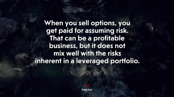 When you sell options, you get paid for assuming risk. That can be a profitable business, but it does not mix well with the risks inherent in a leveraged portfolio. | George Soros quote