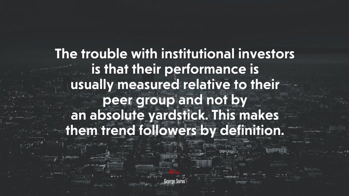 The trouble with institutional investors is that their performance is usually measured relative to their peer group and not by an absolute yardstick. This makes them trend followers by definition. | George Soros quote