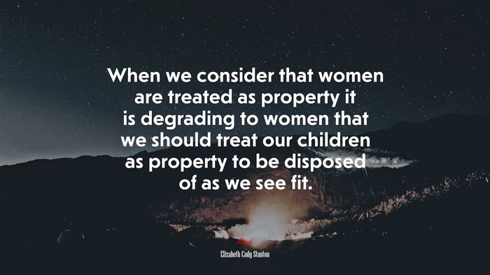 When we consider that women are treated as property it is degrading to women that we should treat our children as property to be disposed of as we see fit. | Elizabeth Cady Stanton quote
