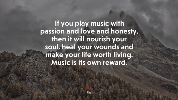 If you play music with passion and love and honesty, then it will nourish your soul, heal your wounds and make your life worth living. Music is its own reward. | Sting quote