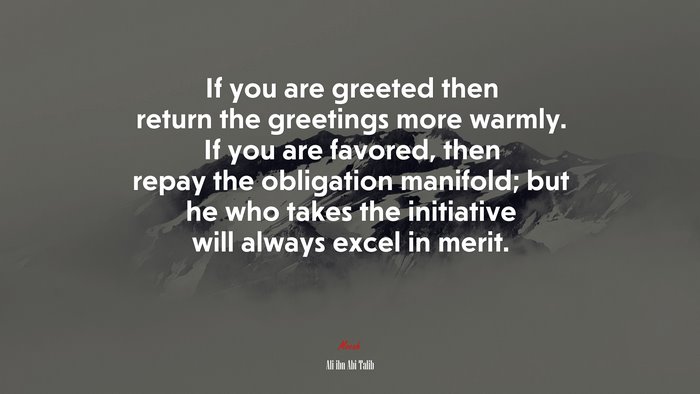 If you are greeted then return the greetings more warmly. If you are favored, then repay the obligation manifold; but he who takes the initiative will always excel in merit. | Ali ibn Abi Talib quote
