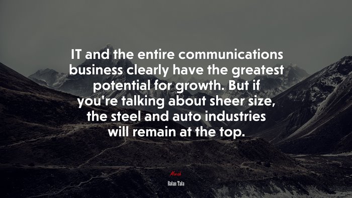 IT and the entire communications business clearly have the greatest potential for growth. But if you’re talking about sheer size, the steel and auto industries will remain at the top. | Ratan Tata quote