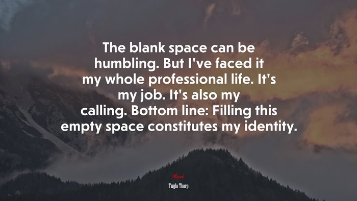 The blank space can be humbling. But I’ve faced it my whole professional life. It’s my job. It’s also my calling. Bottom line: Filling this empty space constitutes my identity. | Twyla Tharp quote