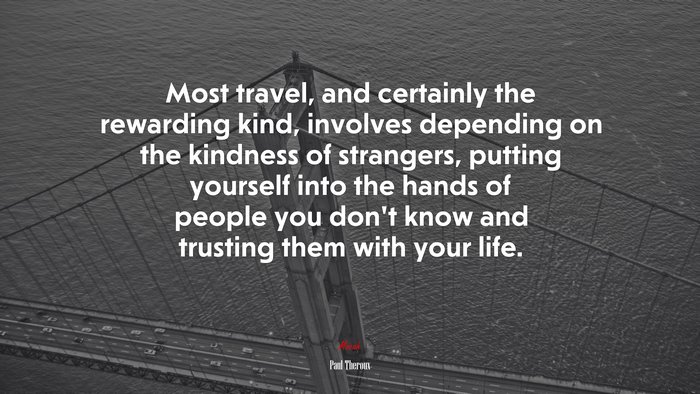 Most travel, and certainly the rewarding kind, involves depending on the kindness of strangers, putting yourself into the hands of people you don’t know and trusting them with your life. | Paul Theroux quote