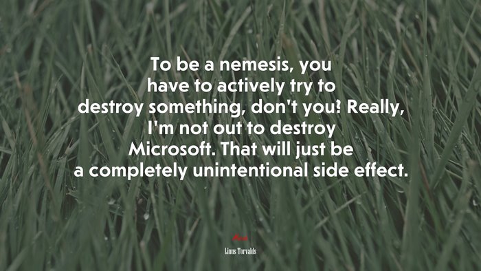 To be a nemesis, you have to actively try to destroy something, don’t you? Really, I’m not out to destroy Microsoft. That will just be a completely unintentional side effect. | Linus Torvalds quote