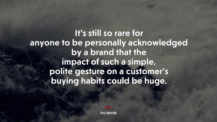 It’s still so rare for anyone to be personally acknowledged by a brand that the impact of such a simple, polite gesture on a customer’s buying habits could be huge. | Gary Vaynerchuk quote