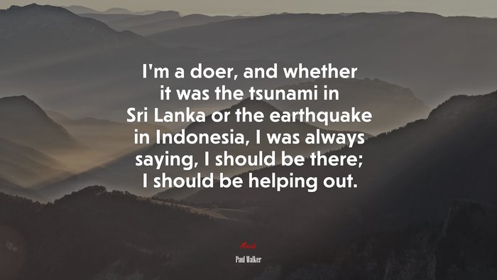 I’m a doer, and whether it was the tsunami in Sri Lanka or the earthquake in Indonesia, I was always saying, I should be there; I should be helping out. | Paul Walker quote