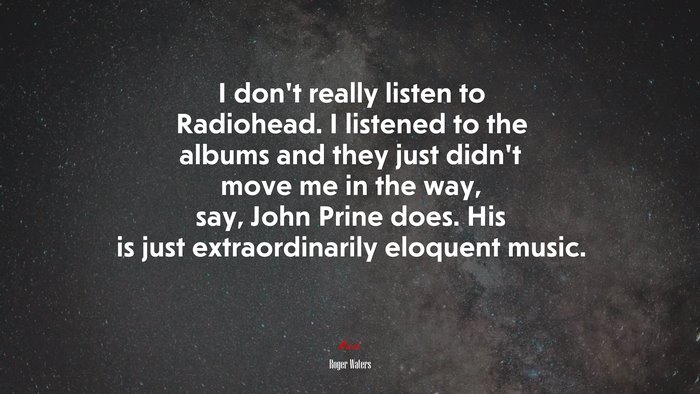 I don’t really listen to Radiohead. I listened to the albums and they just didn’t move me in the way, say, John Prine does. His is just extraordinarily eloquent music. | Roger Waters quote
