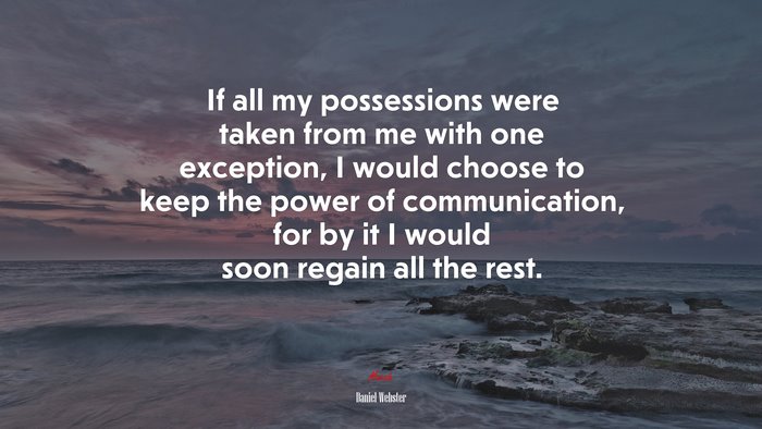 If all my possessions were taken from me with one exception, I would choose to keep the power of communication, for by it I would soon regain all the rest. | Daniel Webster quote