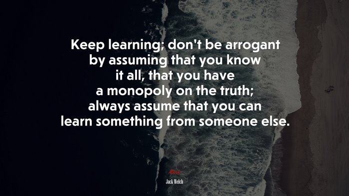Keep learning; don’t be arrogant by assuming that you know it all, that you have a monopoly on the truth; always assume that you can learn something from someone else. | Jack Welch quote
