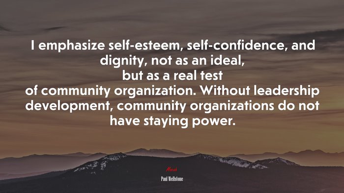 I emphasize self-esteem, self-confidence, and dignity, not as an ideal, but as a real test of community organization. Without leadership development, community organizations do not have staying power. | Paul Wellstone quote