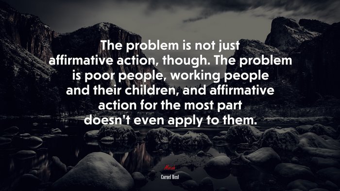 The problem is not just affirmative action, though. The problem is poor people, working people and their children, and affirmative action for the most part doesn’t even apply to them. | Cornel West quote