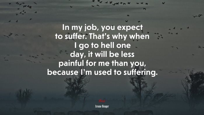 In my job, you expect to suffer. That’s why when I go to hell one day, it will be less painful for me than you, because I’m used to suffering. | Arsene Wenger quote