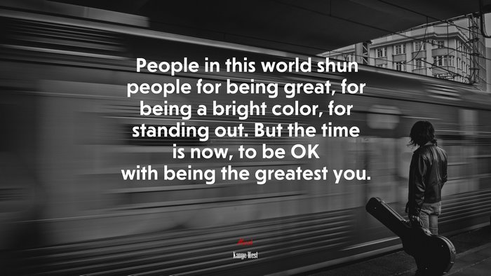 People in this world shun people for being great, for being a bright color, for standing out. But the time is now, to be OK with being the greatest you. | Kanye West quote
