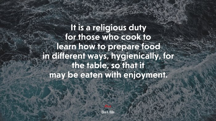 It is a religious duty for those who cook to learn how to prepare food in different ways, hygienically, for the table, so that it may be eaten with enjoyment. | Ellen G. White quote