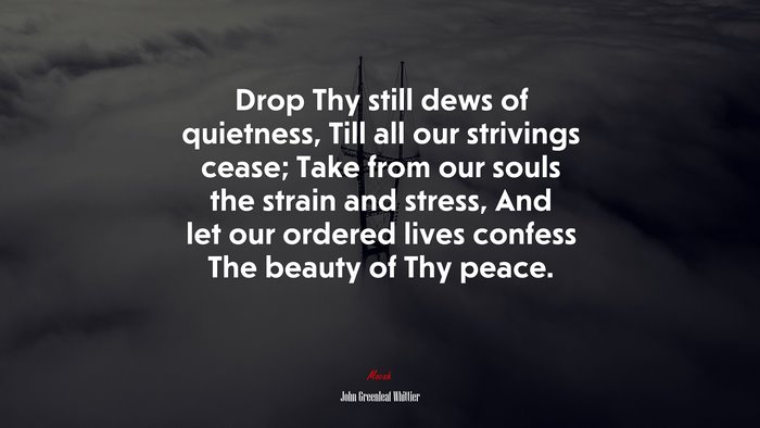 Drop Thy still dews of quietness, Till all our strivings cease; Take from our souls the strain and stress, And let our ordered lives confess The beauty of Thy peace. | John Greenleaf Whittier quote
