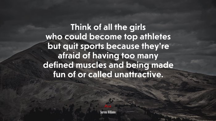Think of all the girls who could become top athletes but quit sports because they’re afraid of having too many defined muscles and being made fun of or called unattractive. | Serena Williams quote