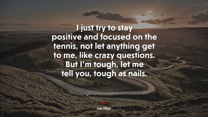 I just try to stay positive and focused on the tennis, not let anything get to me, like crazy questions. But I’m tough, let me tell you, tough as nails. | Venus Williams quote
