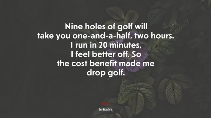 Nine holes of golf will take you one-and-a-half, two hours. I run in 20 minutes, I feel better off. So the cost benefit made me drop golf. | Lee Kuan Yew quote