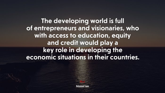 The developing world is full of entrepreneurs and visionaries, who with access to education, equity and credit would play a key role in developing the economic situations in their countries. | Muhammad Yunus quote