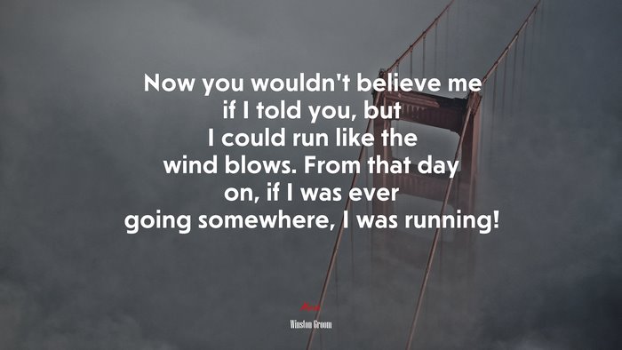 Now you wouldn’t believe me if I told you, but I could run like the wind blows. From that day on, if I was ever going somewhere, I was running! | Winston Groom quote
