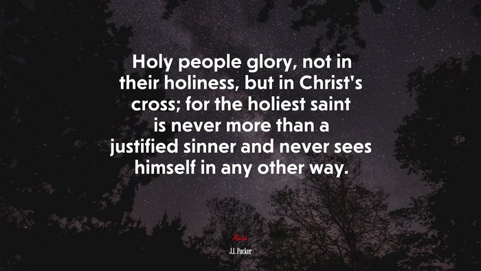 Holy people glory, not in their holiness, but in Christ’s cross; for the holiest saint is never more than a justified sinner and never sees himself in any other way. | J.I. Packer quote