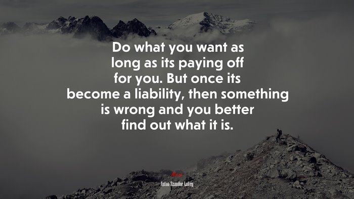 Do What You Want As Long As Its Paying Off For You. But Once Its Become 