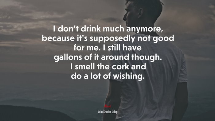 I don’t drink much anymore, because it’s supposedly not good for me. I still have gallons of it around though. I smell the cork and do a lot of wishing. | Anton Szandor LaVey quote