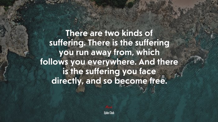 There are two kinds of suffering. There is the suffering you run away from, which follows you everywhere. And there is the suffering you face directly, and so become free. | Ajahn Chah quote