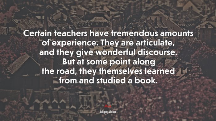 Certain teachers have tremendous amounts of experience. They are articulate, and they give wonderful discourse. But at some point along the road, they themselves learned from and studied a book. | Sakyong Mipham quote