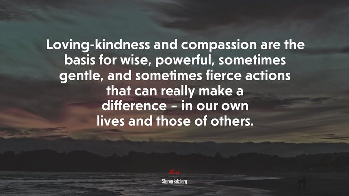Loving-kindness and compassion are the basis for wise, powerful, sometimes gentle, and sometimes fierce actions that can really make a difference – in our own lives and those of others. | Sharon Salzberg quote