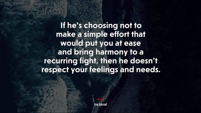 If he’s choosing not to make a simple effort that would put you at ease and bring harmony to a recurring fight, then he doesn’t respect your feelings and needs. | Greg Behrendt quote