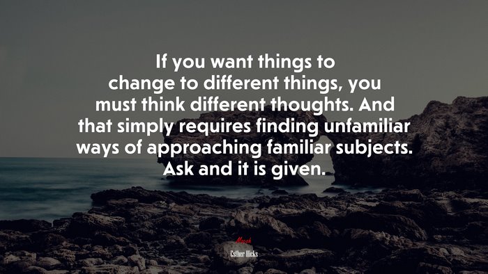 If you want things to change to different things, you must think different thoughts. And that simply requires finding unfamiliar ways of approaching familiar subjects. Ask and it is given. | Esther Hicks quote