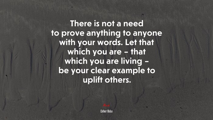 There is not a need to prove anything to anyone with your words. Let that which you are – that which you are living – be your clear example to uplift others. | Esther Hicks quote