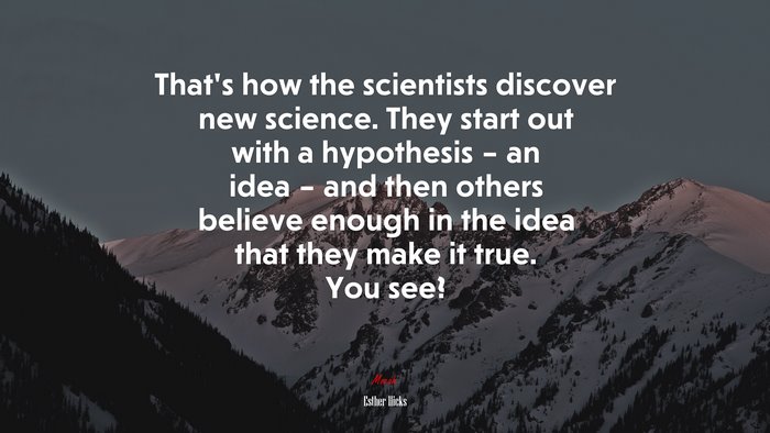 That’s how the scientists discover new science. They start out with a hypothesis – an idea – and then others believe enough in the idea that they make it true. You see? | Esther Hicks quote
