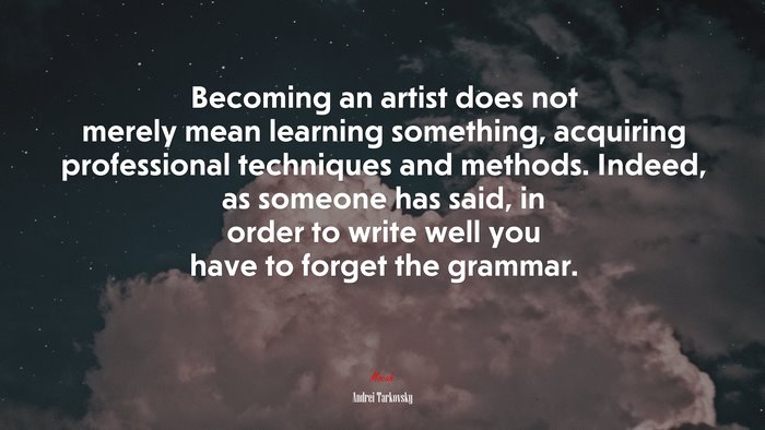 Becoming an artist does not merely mean learning something, acquiring professional techniques and methods. Indeed, as someone has said, in order to write well you have to forget the grammar. | Andrei Tarkovsky quote