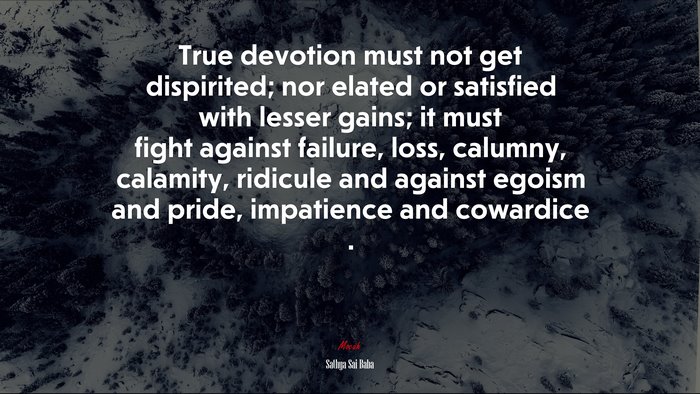 True devotion must not get dispirited; nor elated or satisfied with lesser gains; it must fight against failure, loss, calumny, calamity, ridicule and against egoism and pride, impatience and cowardice . | Sathya Sai Baba quote