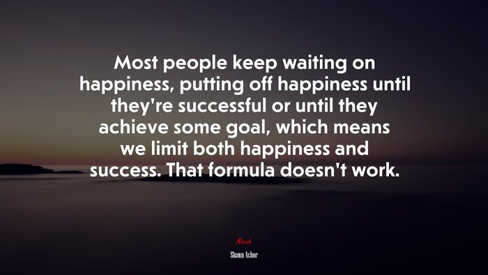 Most people keep waiting on happiness, putting off happiness until they’re successful or until they achieve some goal, which means we limit both happiness and success. That formula doesn’t work. | Shawn Achor quote