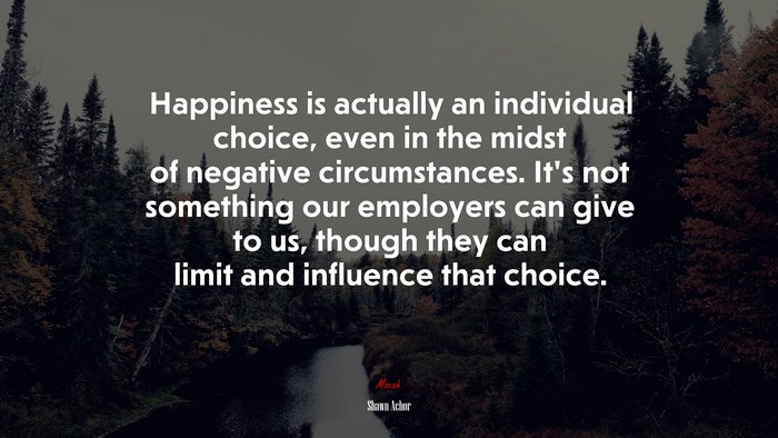 Happiness is actually an individual choice, even in the midst of negative circumstances. It’s not something our employers can give to us, though they can limit and influence that choice. | Shawn Achor quote