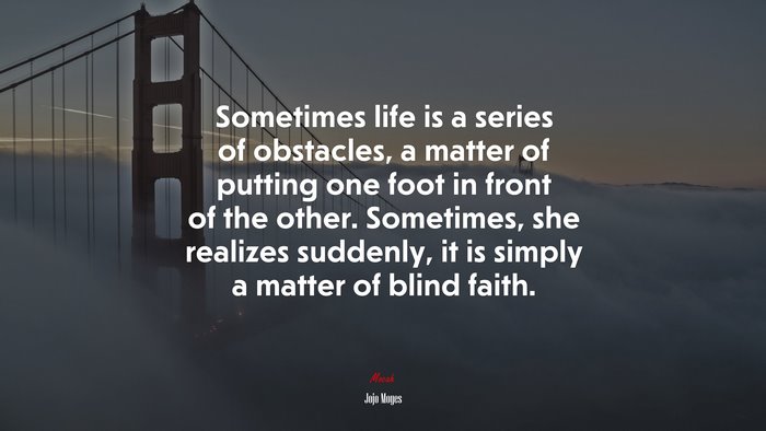 Sometimes life is a series of obstacles, a matter of putting one foot in front of the other. Sometimes, she realizes suddenly, it is simply a matter of blind faith. | Jojo Moyes quote
