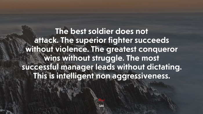 The best soldier does not attack. The superior fighter succeeds without violence. The greatest conqueror wins without struggle. The most successful manager leads without dictating. This is intelligent non aggressiveness. | Laozi quote