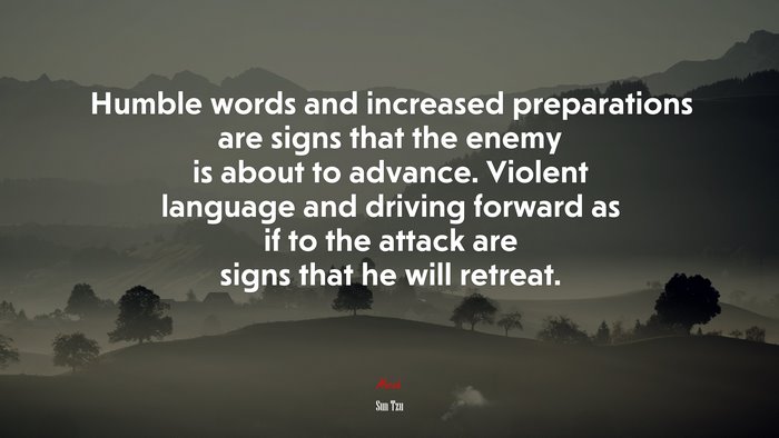 Humble words and increased preparations are signs that the enemy is about to advance. Violent language and driving forward as if to the attack are signs that he will retreat. | Sun Tzu quote