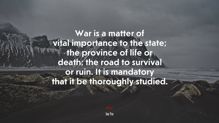 War is a matter of vital importance to the state; the province of life or death; the road to survival or ruin. It is mandatory that it be thoroughly studied. | Sun Tzu quote