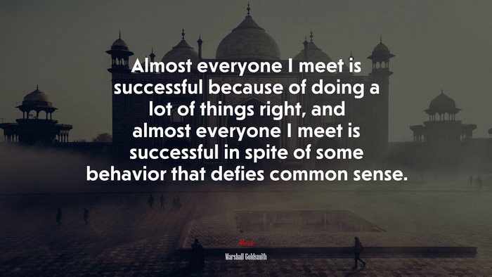 Almost everyone I meet is successful because of doing a lot of things right, and almost everyone I meet is successful in spite of some behavior that defies common sense. | Marshall Goldsmith quote